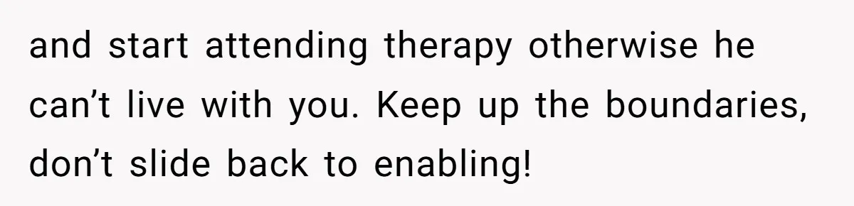and start attending therapy otherwise he can’t live with you. Keep up the boundaries, don’t slide back to enabling!