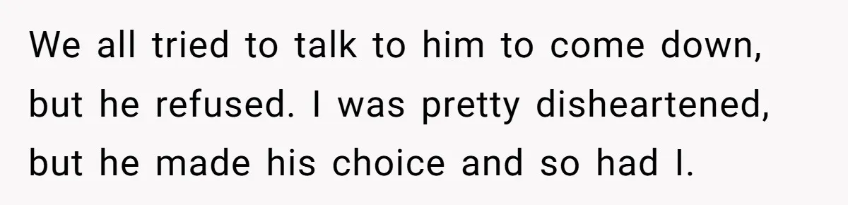 We all tried to talk to him to come down, but he refused. I was pretty disheartened, but he made his choice and so had I.