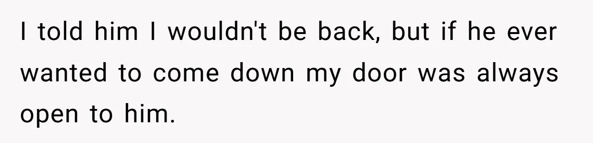 I told him I wouldn't be back, but if he ever wanted to come down my door was always open to him.