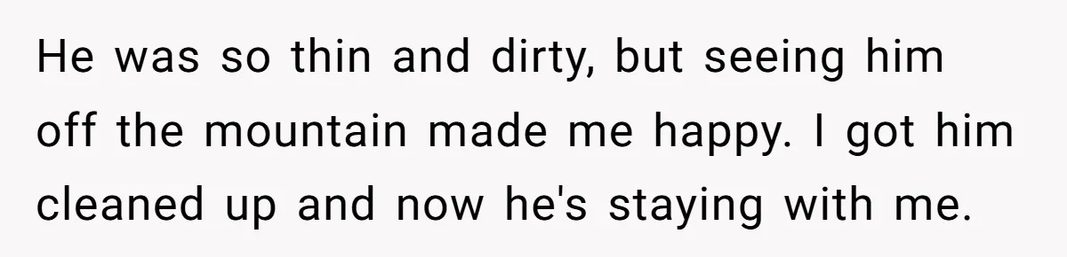 He was so thin and dirty, but seeing him off the mountain made me happy. I got him cleaned up and now he's staying with me.