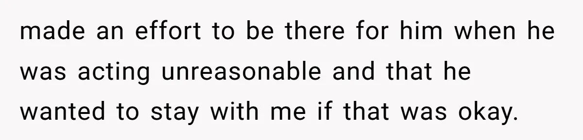 made an effort to be there for him when he was acting unreasonable and that he wanted to stay with me if that was okay.