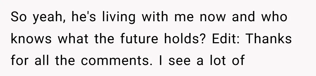 So yeah, he's living with me now and who knows what the future holds? Edit: Thanks for all the comments. I see a lot of