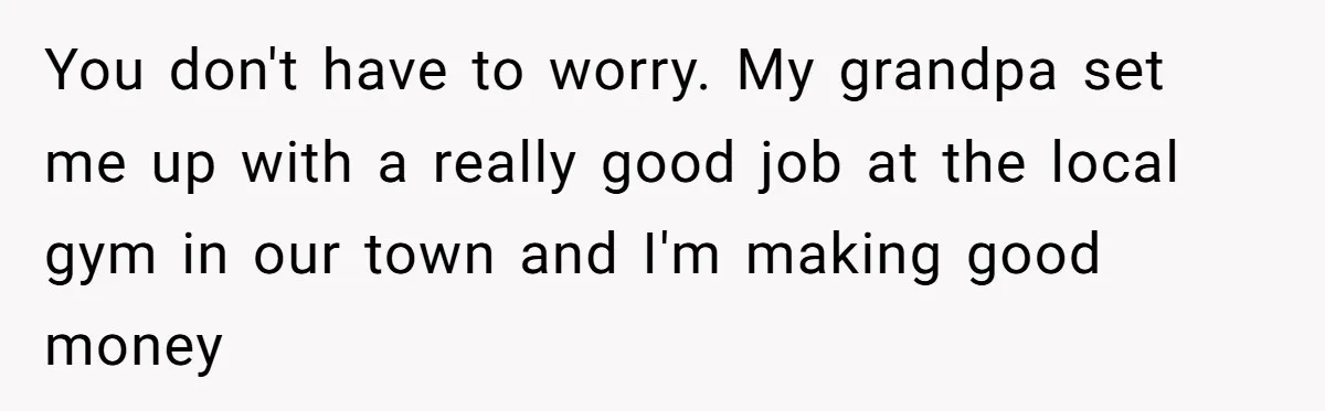 You don't have to worry. My grandpa set me up with a really good job at the local gym in our town and I'm making good money