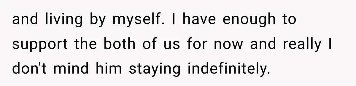 and living by myself. I have enough to support the both of us for now and really I don't mind him staying indefinitely.