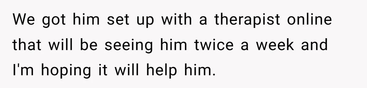 We got him set up with a therapist online that will be seeing him twice a week and I'm hoping it will help him.