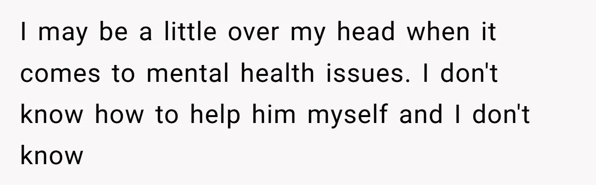 I may be a little over my head when it comes to mental health issues. I don't know how to help him myself and I don't know