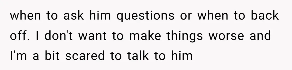 when to ask him questions or when to back off. I don't want to make things worse and I'm a bit scared to talk to him