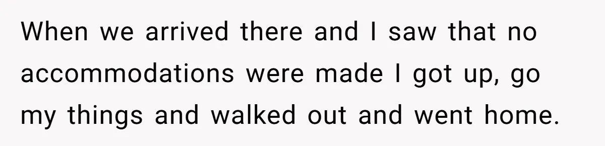 When we arrived there and I saw that no accommodations were made I got up, go my things and walked out and went home.