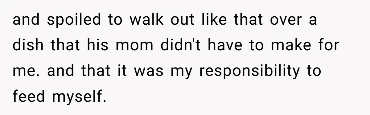 and spoiled to walk out like that over a dish that his mom didn't have to make for me. and that it was my responsibility to feed myself.