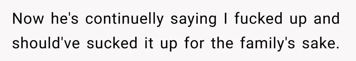 Now he's continuelly saying I fucked up and should've sucked it up for the family's sake.