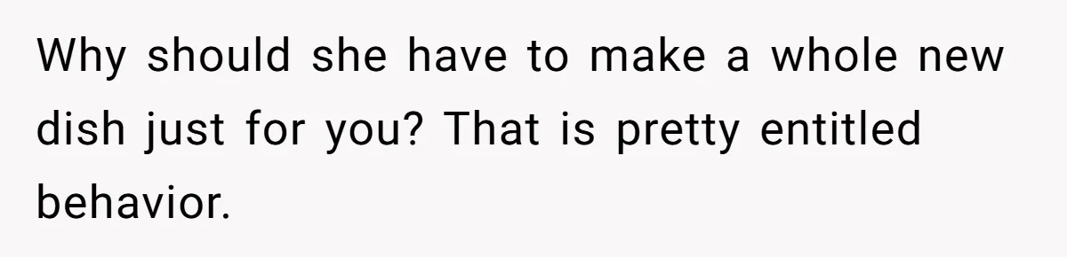 Why should she have to make a whole new dish just for you? That is pretty entitled behavior.