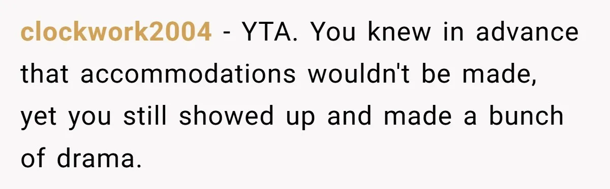 clockwork2004 − YTA. You knew in advance that accommodations wouldn't be made, yet you still showed up and made a bunch of drama.