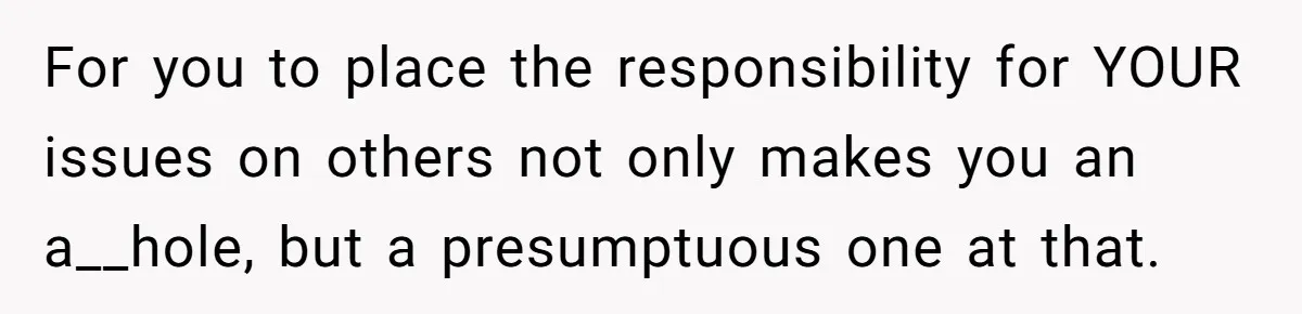 For you to place the responsibility for YOUR issues on others not only makes you an a__hole, but a presumptuous one at that.