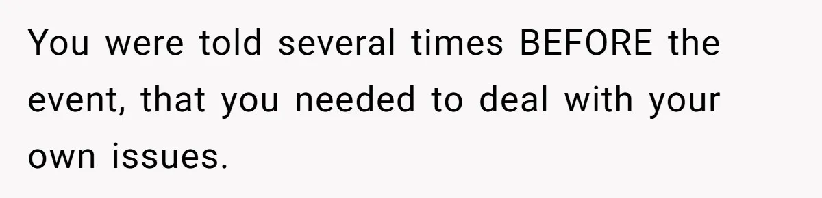 You were told several times BEFORE the event, that you needed to deal with your own issues.