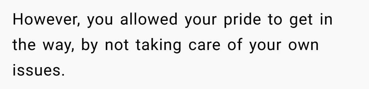 However, you allowed your pride to get in the way, by not taking care of your own issues.