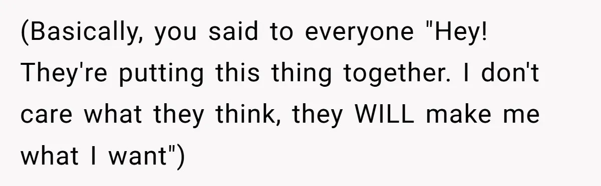 (Basically, you said to everyone "Hey! They're putting this thing together. I don't care what they think, they WILL make me what I want")