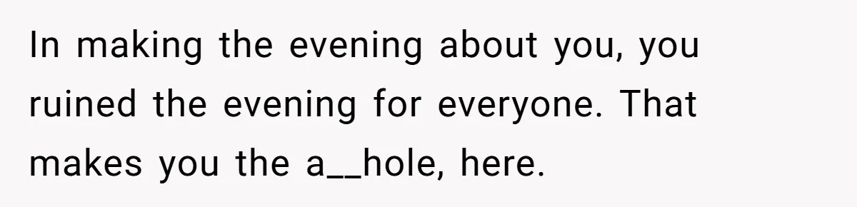 In making the evening about you, you ruined the evening for everyone. That makes you the a__hole, here.