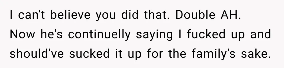 I can't believe you did that. Double AH. Now he's continuelly saying I fucked up and should've sucked it up for the family's sake.