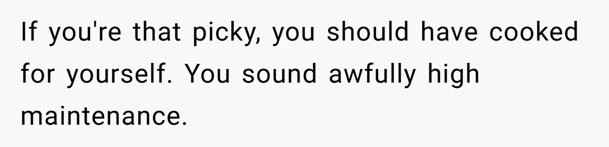 If you're that picky, you should have cooked for yourself. You sound awfully high maintenance.