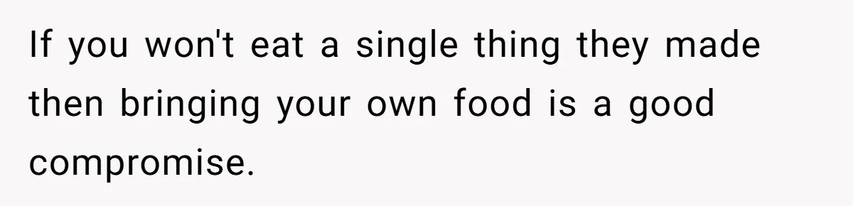 If you won't eat a single thing they made then bringing your own food is a good compromise.