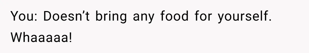 You: Doesn’t bring any food for yourself. Whaaaaa!