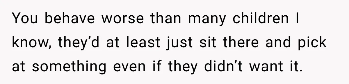 You behave worse than many children I know, they’d at least just sit there and pick at something even if they didn’t want it.