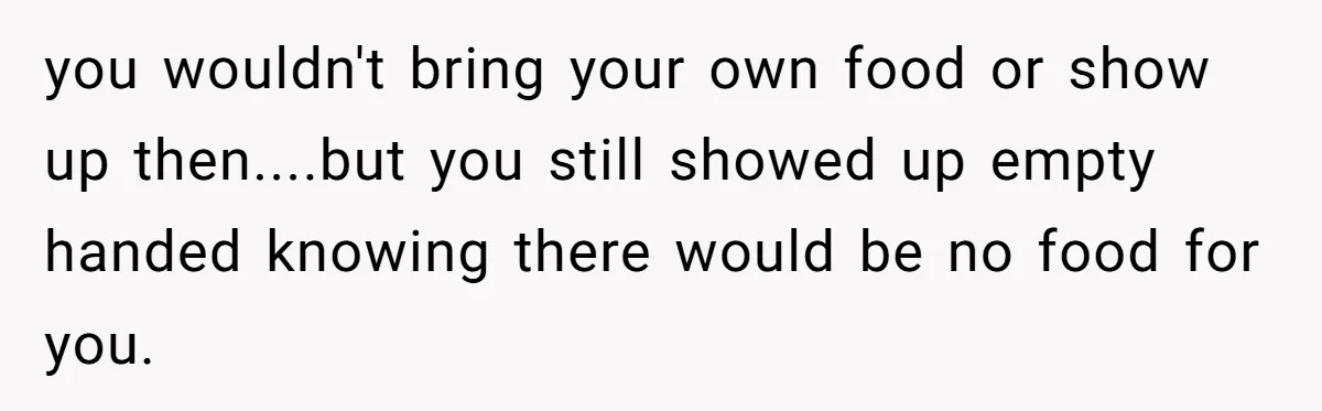 you wouldn't bring your own food or show up then....but you still showed up empty handed knowing there would be no food for you.