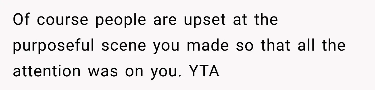 Of course people are upset at the purposeful scene you made so that all the attention was on you. YTA