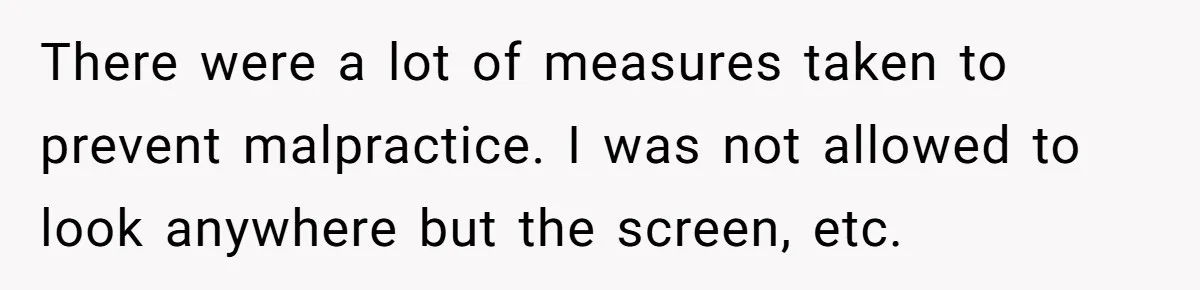 There were a lot of measures taken to prevent malpractice. I was not allowed to look anywhere but the screen, etc.