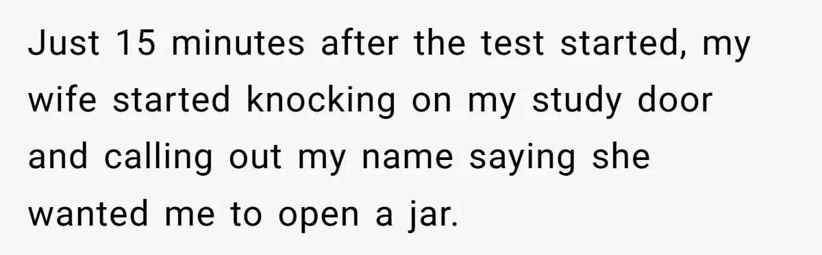 Just 15 minutes after the test started, my wife started knocking on my study door and calling out my name saying she wanted me to open a jar.