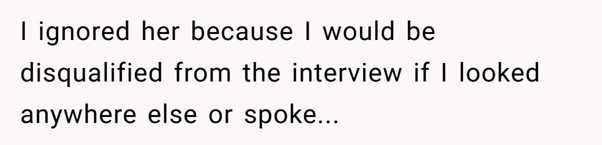 I ignored her because I would be disqualified from the interview if I looked anywhere else or spoke...