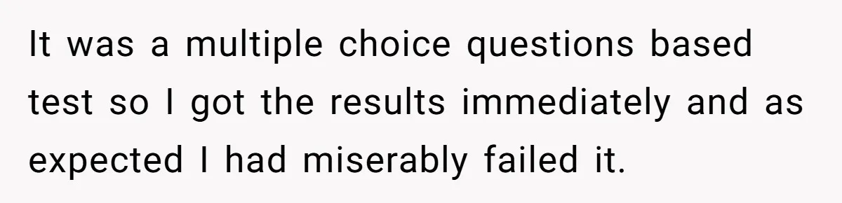 It was a multiple choice questions based test so I got the results immediately and as expected I had miserably failed it.