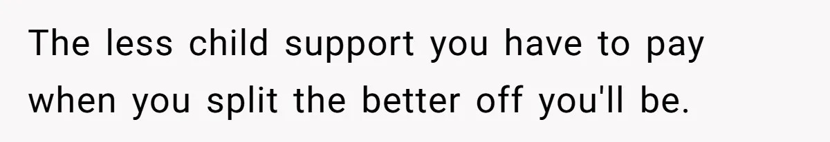 The less child support you have to pay when you split the better off you'll be.