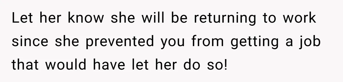 Let her know she will be returning to work since she prevented you from getting a job that would have let her do so!