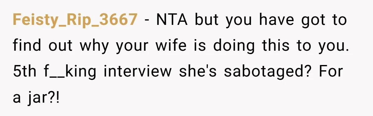 Feisty_Rip_3667 − NTA but you have got to find out why your wife is doing this to you. 5th f__king interview she's sabotaged? For a jar?!