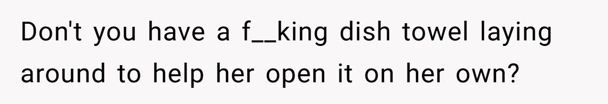 Don't you have a f__king dish towel laying around to help her open it on her own?