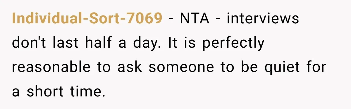 Individual-Sort-7069 − NTA - interviews don't last half a day. It is perfectly reasonable to ask someone to be quiet for a short time.
