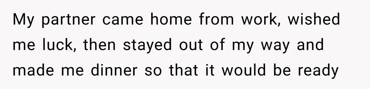My partner came home from work, wished me luck, then stayed out of my way and made me dinner so that it would be ready