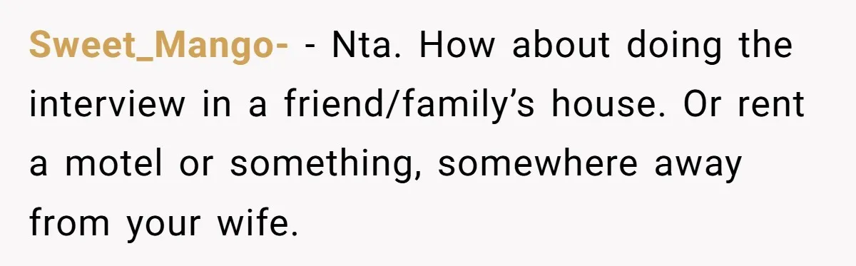 Sweet_Mango- − Nta. How about doing the interview in a friend/family’s house. Or rent a motel or something, somewhere away from your wife.