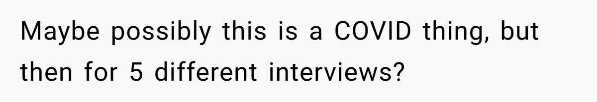Maybe possibly this is a COVID thing, but then for 5 different interviews?