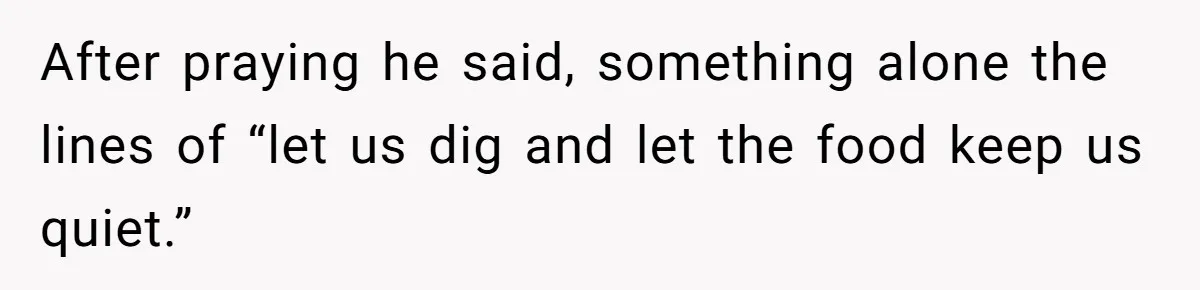 After praying he said, something alone the lines of “let us dig and let the food keep us quiet.”