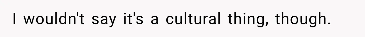 I wouldn't say it's a cultural thing, though.