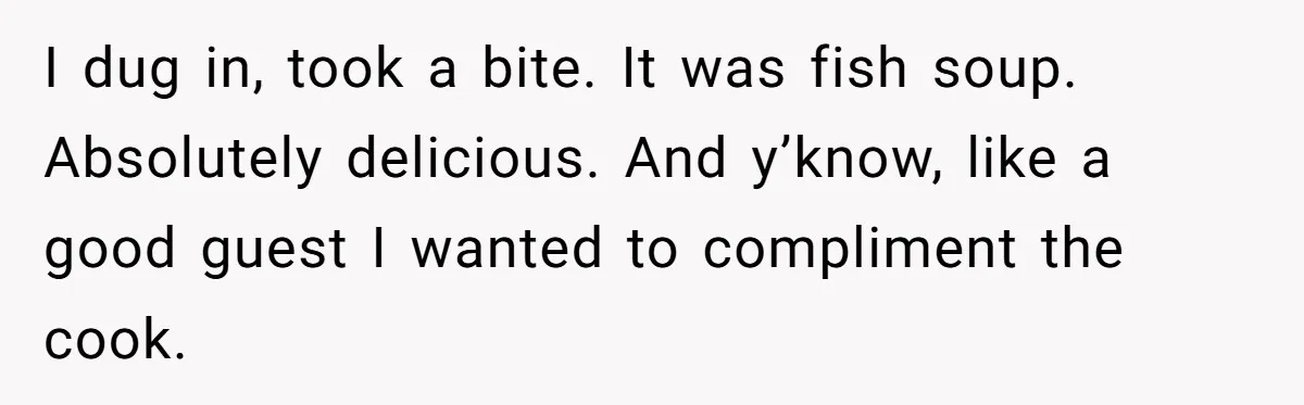 I dug in, took a bite. It was fish soup. Absolutely delicious. And y’know, like a good guest I wanted to compliment the cook.