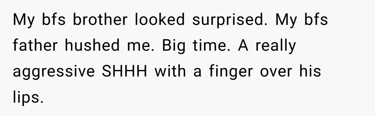 My bfs brother looked surprised. My bfs father hushed me. Big time. A really aggressive SHHH with a finger over his lips.