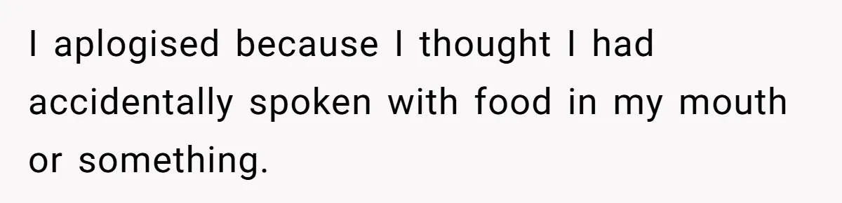 I aplogised because I thought I had accidentally spoken with food in my mouth or something.