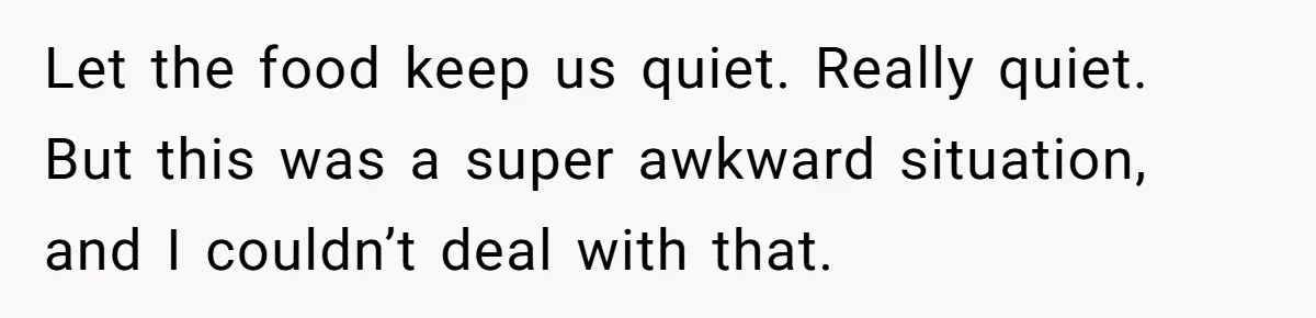 Let the food keep us quiet. Really quiet. But this was a super awkward situation, and I couldn’t deal with that.