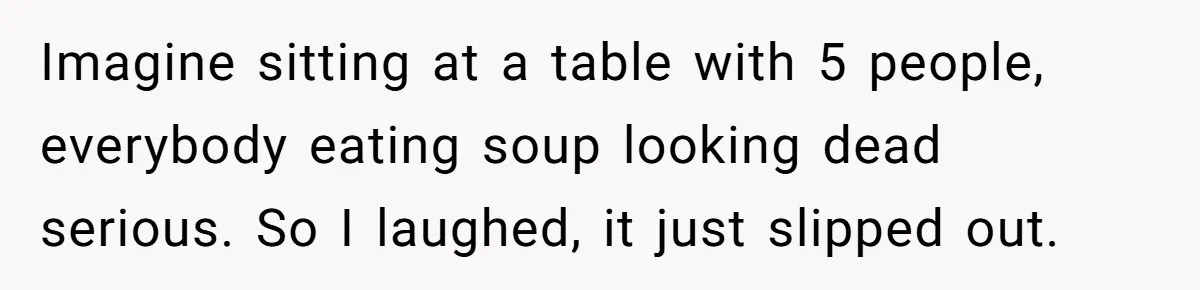 Imagine sitting at a table with 5 people, everybody eating soup looking dead serious. So I laughed, it just slipped out.