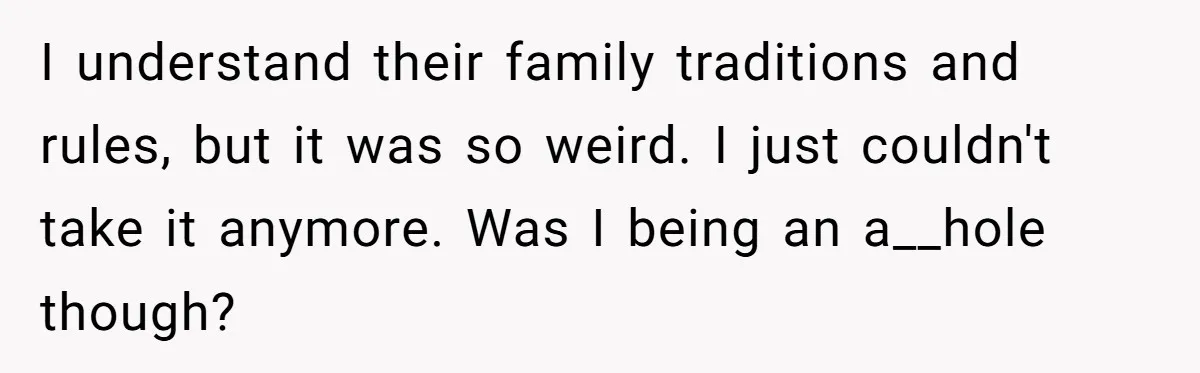 I understand their family traditions and rules, but it was so weird. I just couldn't take it anymore. Was I being an a__hole though?