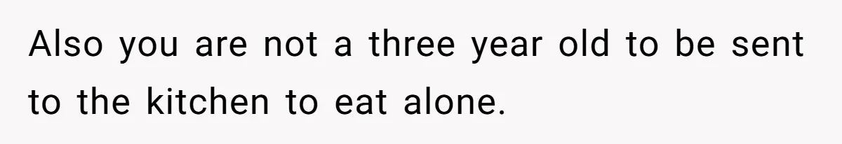 Also you are not a three year old to be sent to the kitchen to eat alone.