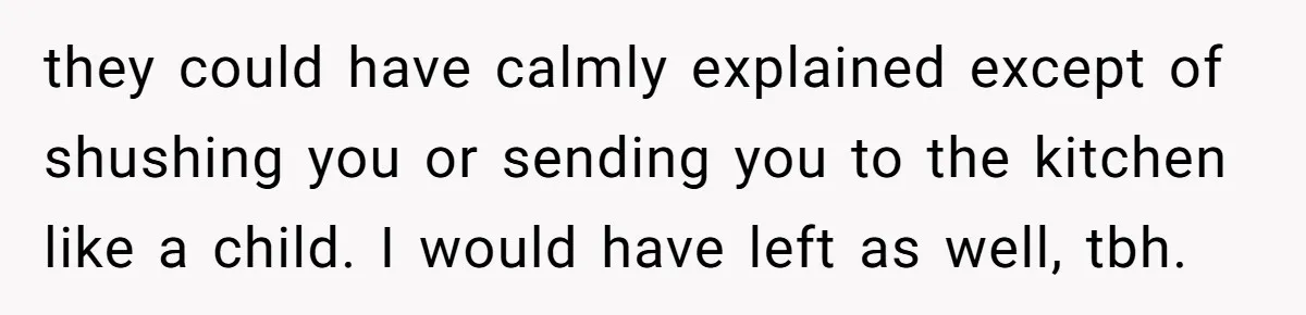 they could have calmly explained except of shushing you or sending you to the kitchen like a child. I would have left as well, tbh.